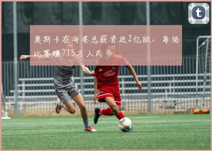 奥斯卡在海港总薪资近2亿欧，每场比赛赚715万人民币