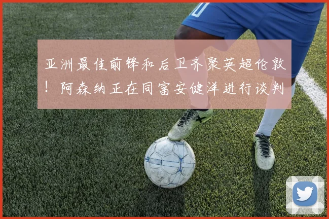 亚洲最佳前锋和后卫齐聚英超伦敦！阿森纳正在同富安健洋进行谈判