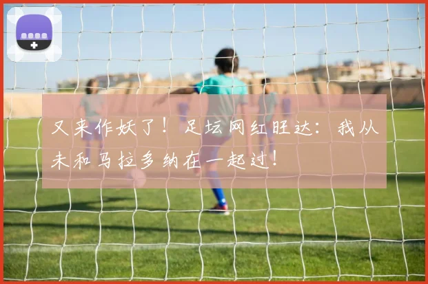 又来作妖了！足坛网红旺达：我从未和马拉多纳在一起过！