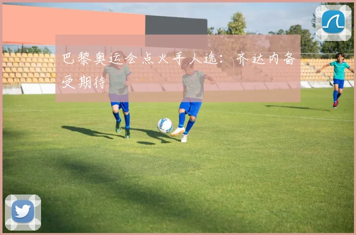 巴黎奥运会点火手人选：齐达内备受期待