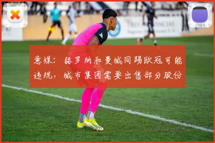 意媒：赫罗纳和曼城同踢欧冠可能违规，城市集团需要出售部分股份
