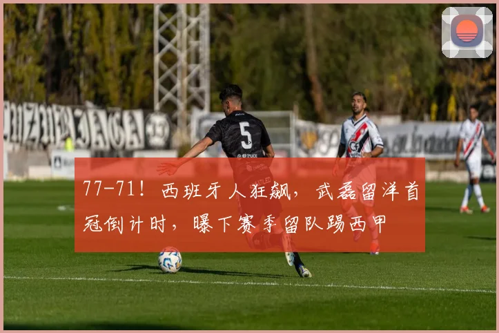 77-71！西班牙人狂飙，武磊留洋首冠倒计时，曝下赛季留队踢西甲