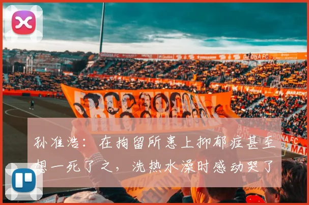 孙准浩：在拘留所患上抑郁症甚至想一死了之，洗热水澡时感动哭了
