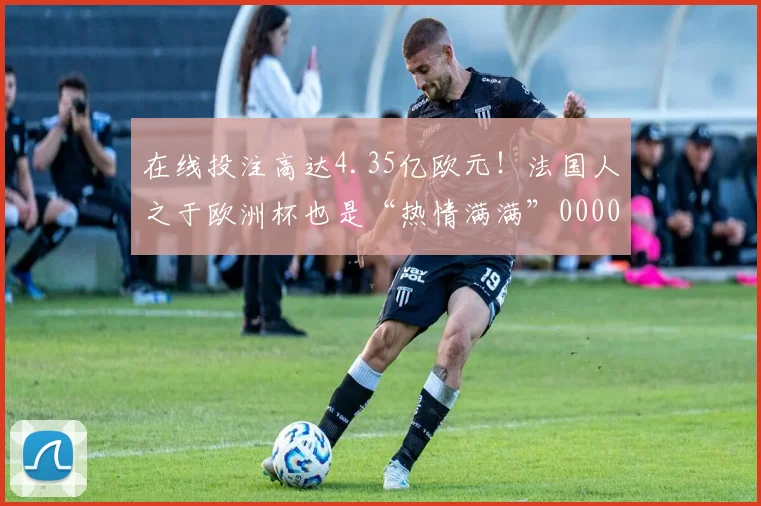 在线投注高达4.35亿欧元！法国人之于欧洲杯也是“热情满满”0000644
