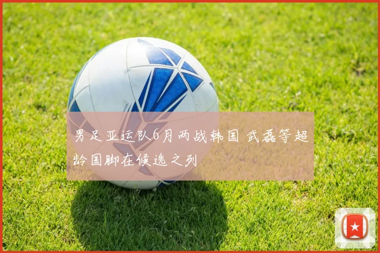 男足亚运队6月两战韩国 武磊等超龄国脚在候选之列