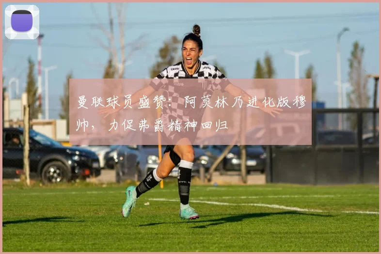 曼联球员盛赞：阿莫林乃进化版穆帅，力促弗爵精神回归