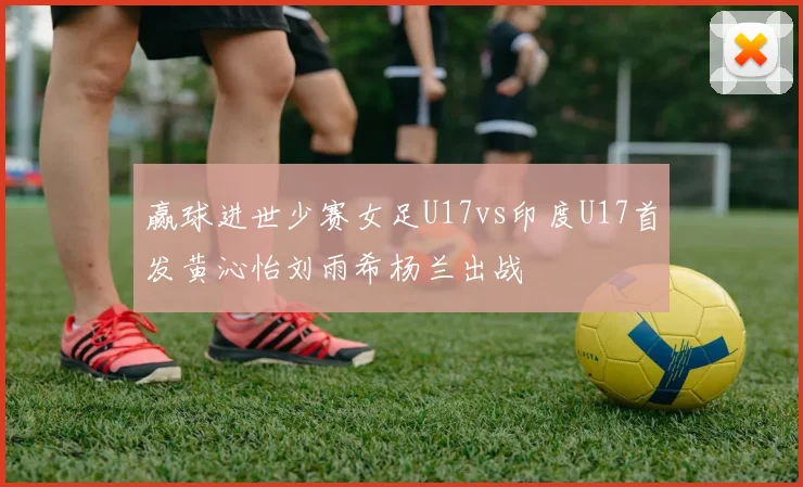 赢球进世少赛女足U17vs印度U17首发黄沁怡刘雨希杨兰出战