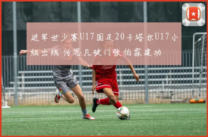 进军世少赛U17国足20卡塔尔U17小组出线 何思凡破门张伯霖建功