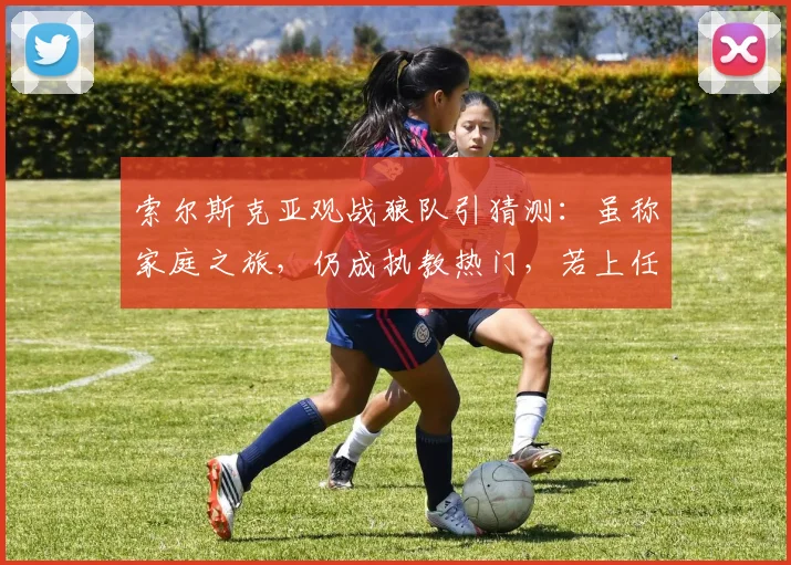 索尔斯克亚观战狼队引猜测：虽称家庭之旅，仍成执教热门，若上任将迎关键赛程