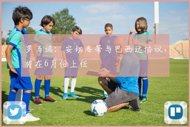 罗马诺：安切洛蒂与巴西达协议，将在6月份上任