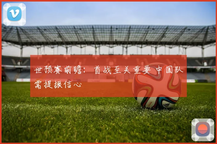 世预赛前瞻：首战至关重要 中国队需提振信心