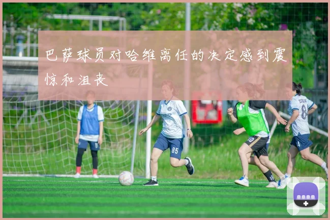 巴萨球员对哈维离任的决定感到震惊和沮丧