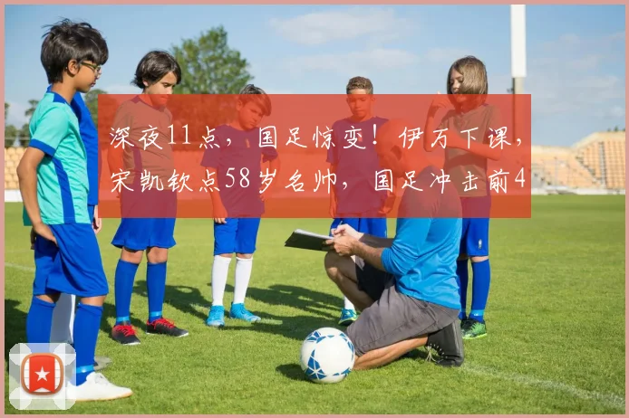 深夜11点，国足惊变！伊万下课，宋凯钦点58岁名帅，国足冲击前4