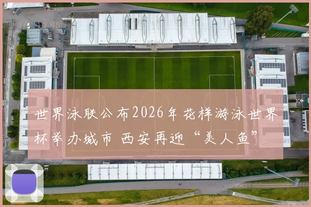 世界泳联公布2026年花样游泳世界杯举办城市 西安再迎“美人鱼”