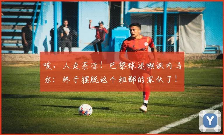 唉，人走茶凉！巴黎球迷嘲讽内马尔：终于摆脱这个粗鄙的家伙了！