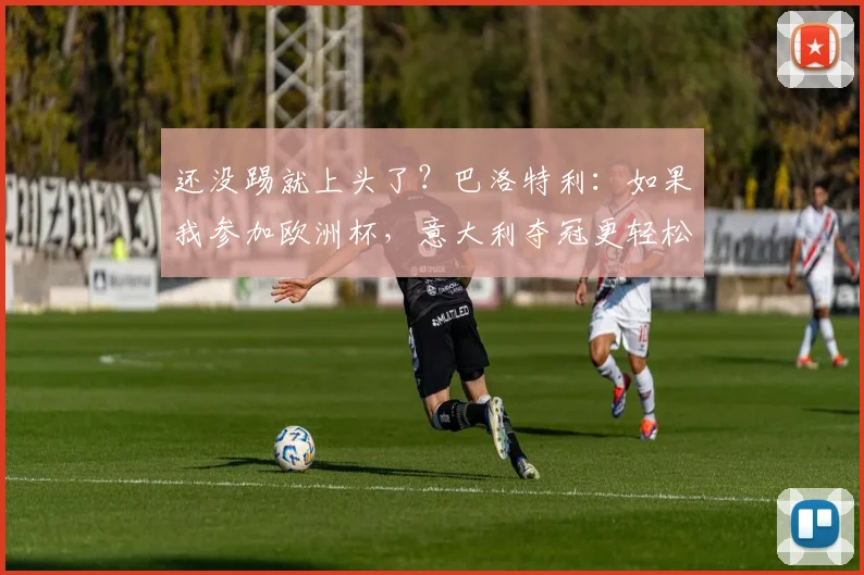 还没踢就上头了？巴洛特利：如果我参加欧洲杯，意大利夺冠更轻松