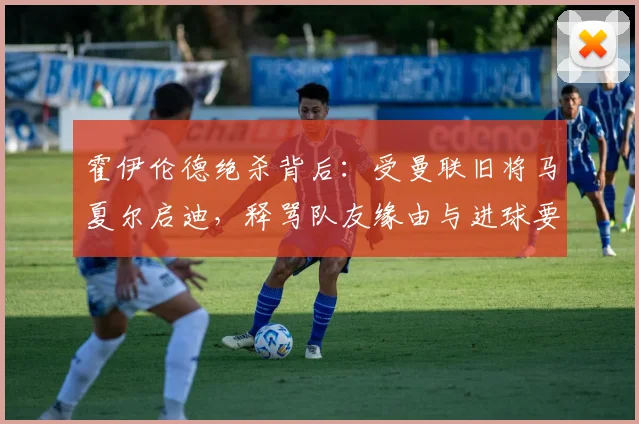 霍伊伦德绝杀背后：受曼联旧将马夏尔启迪，释骂队友缘由与进球要诀