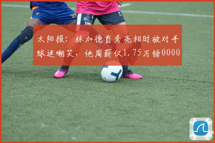 太阳报：林加德首秀亮相时被对手球迷嘲笑，他周薪仅1.75万镑0000644