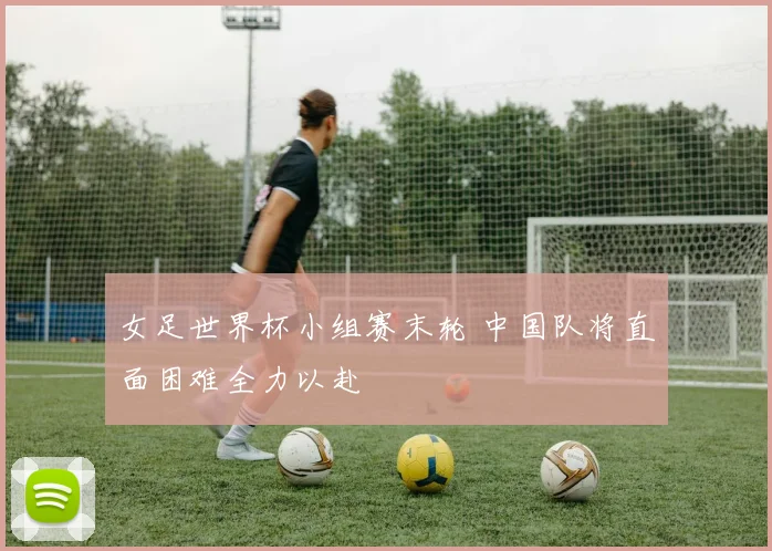 女足世界杯小组赛末轮 中国队将直面困难全力以赴
