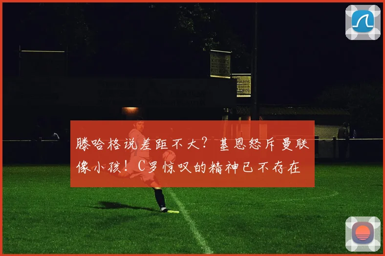 滕哈格说差距不大？基恩怒斥曼联像小孩！C罗惊叹的精神已不存在