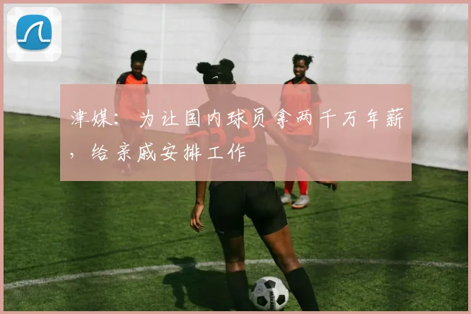 津媒：为让国内球员拿两千万年薪，给亲戚安排工作