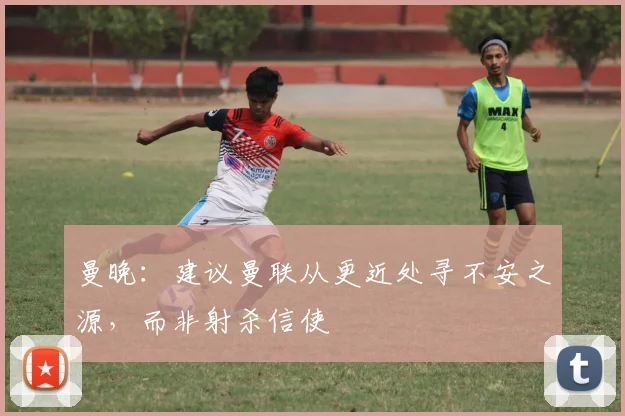 曼晚：建议曼联从更近处寻不安之源，而非射杀信使