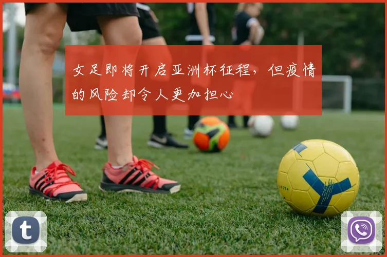 女足即将开启亚洲杯征程，但疫情的风险却令人更加担心