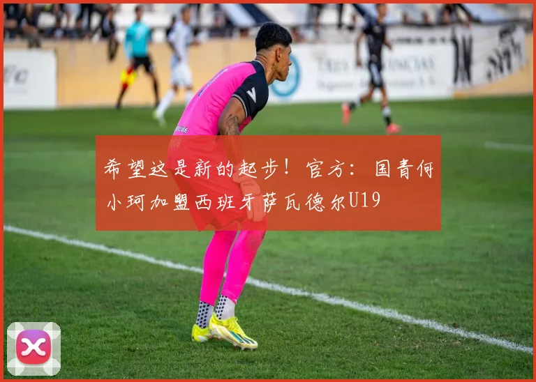 希望这是新的起步！官方：国青何小珂加盟西班牙萨瓦德尔U19