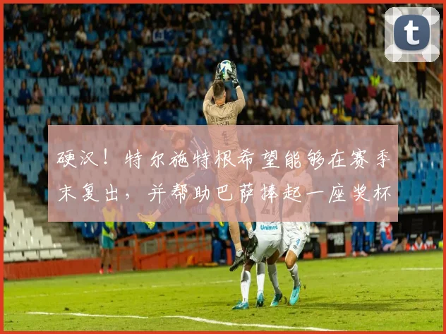 硬汉！特尔施特根希望能够在赛季末复出，并帮助巴萨捧起一座奖杯