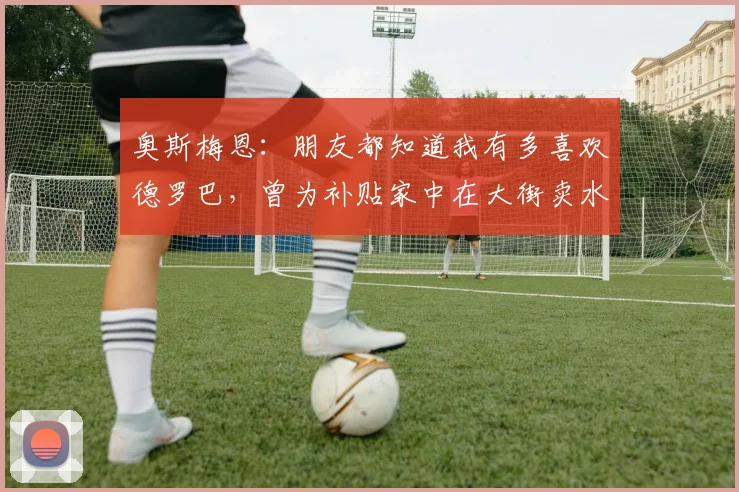 奥斯梅恩：朋友都知道我有多喜欢德罗巴，曾为补贴家中在大街卖水