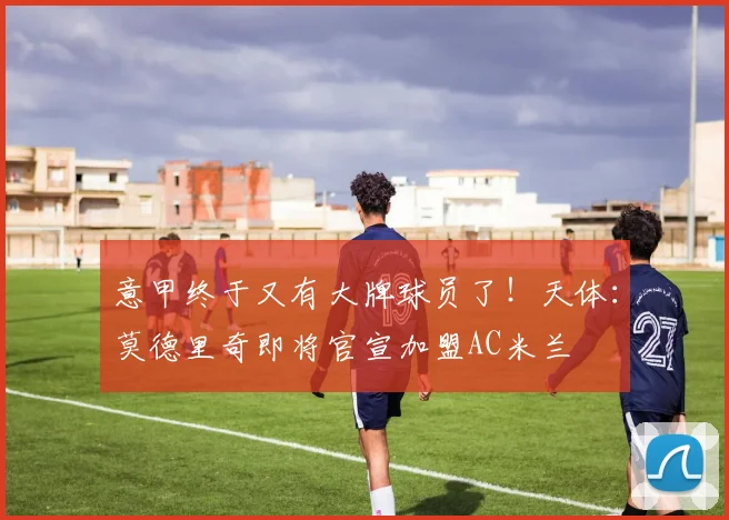意甲终于又有大牌球员了！天体：莫德里奇即将官宣加盟AC米兰