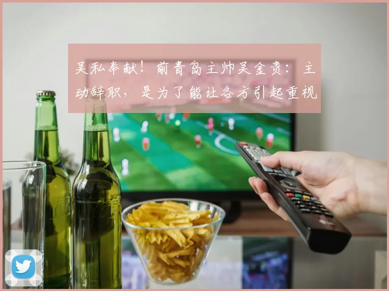 吴私奉献！前青岛主帅吴金贵：主动辞职，是为了能让各方引起重视