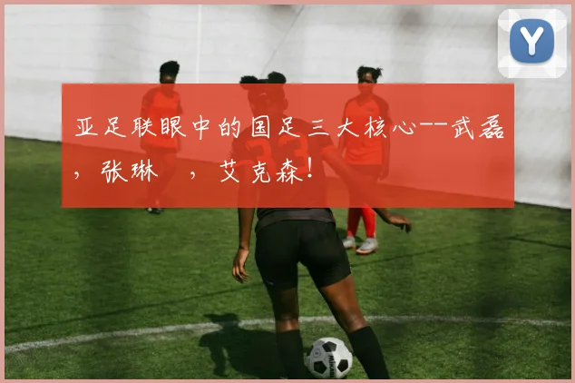 亚足联眼中的国足三大核心--武磊，张琳芃，艾克森！