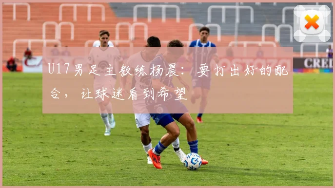 U17男足主教练杨晨：要打出好的配合，让球迷看到希望