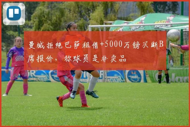 曼城拒绝巴萨租借+5000万镑买断B席报价，称球员是非卖品